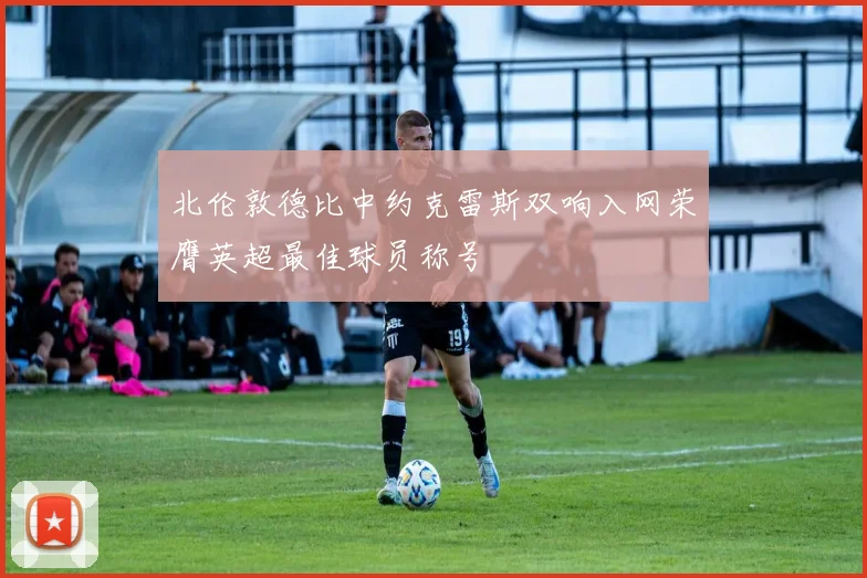 北伦敦德比中约克雷斯双响入网荣膺英超最佳球员称号